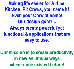 Making life easier for Airline, Kitchen, Pit Crews, you name it! Even your Crew at home! Our design goal?... Always create powerful yet functional & applications that are easy to use.  Our mission is to create productivity in new an unique ways where none existed before!