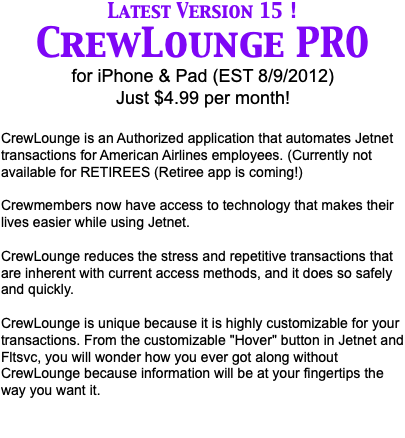 Latest Version 12 ! CrewLounge PRO for iPhone & Pad (EST 8/9/2012) Just $4.99 per month! CrewLounge is an Authorized application that automates Jetnet transactions for American Airlines employees. (Currently not available for LUS or RETIREES (Retiree app is coming!) Crewmembers now have access to technology that makes their lives easier while using Jetnet. CrewLounge reduces the stress and repetitive transactions that are inherent with current access methods, and it does so safely and quickly. CrewLounge is unique because it is highly customizable for your transactions. From the customizable "Hover" button in Jetnet and Fltsvc, to the Pull List Manager, you will wonder how you ever got along without CrewLounge because information will be at your fingertips the way you want it.