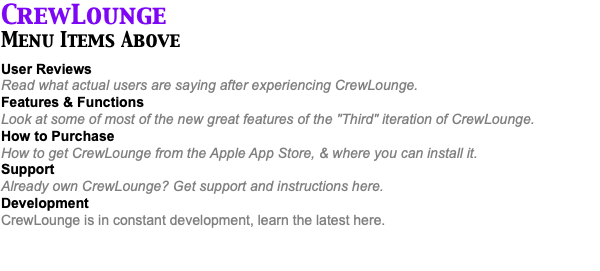 CrewLounge Menu Items Above User Reviews Read what actual users are saying after experiencing CrewLounge. Features & Functions Look at some of most of the new great features of the "Third" iteration of CrewLounge. How to Purchase How to get CrewLounge from the Apple App Store, & where you can install it. Support Already own CrewLounge? Get support and instructions here. Development CrewLounge is in constant development, learn the latest here. 